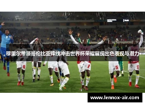 穆里尔带领哥伦比亚锋线冲击世界杯荣耀展现出色表现与潜力