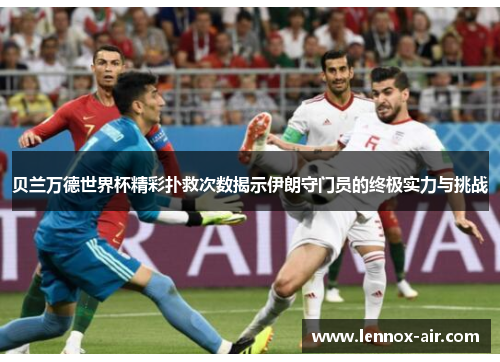 贝兰万德世界杯精彩扑救次数揭示伊朗守门员的终极实力与挑战
