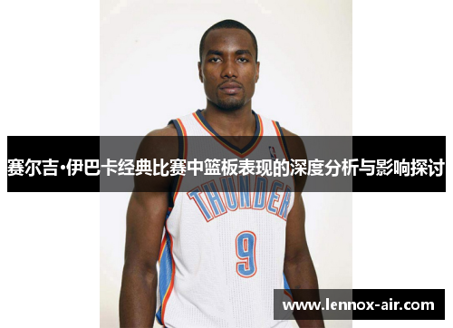 赛尔吉·伊巴卡经典比赛中篮板表现的深度分析与影响探讨