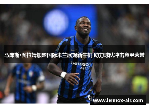 马库斯·图拉姆加盟国际米兰展现新生机 助力球队冲击意甲荣誉