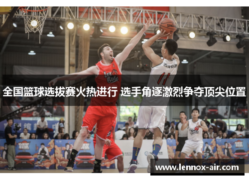 全国篮球选拔赛火热进行 选手角逐激烈争夺顶尖位置