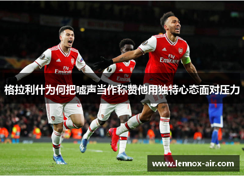 格拉利什为何把嘘声当作称赞他用独特心态面对压力 格拉利什为何把嘘声当作称赞他用独特心态面对压力