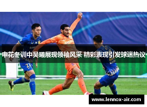 申花冬训中吴曦展现领袖风采 精彩表现引发球迷热议