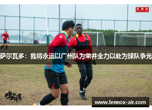 萨尔瓦多:我将永远以广州队为荣并全力以赴为球队争光 萨尔瓦多:我将永远以广州队为荣并全力以赴为球队争光